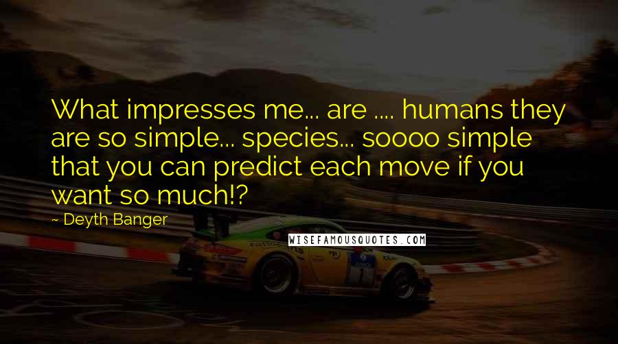 Deyth Banger Quotes: What impresses me... are .... humans they are so simple... species... soooo simple that you can predict each move if you want so much!?