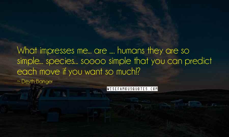 Deyth Banger Quotes: What impresses me... are .... humans they are so simple... species... soooo simple that you can predict each move if you want so much!?