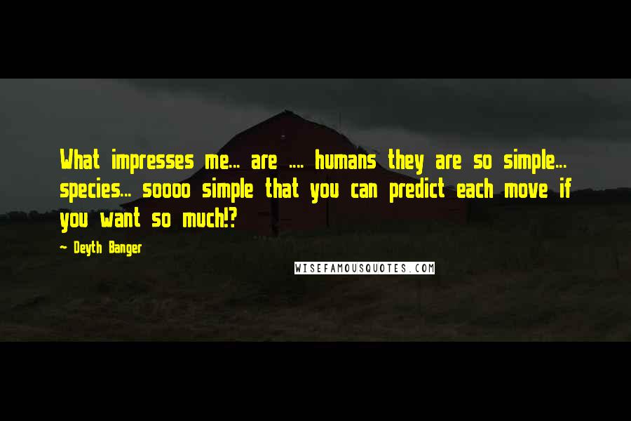 Deyth Banger Quotes: What impresses me... are .... humans they are so simple... species... soooo simple that you can predict each move if you want so much!?