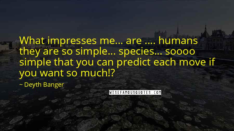 Deyth Banger Quotes: What impresses me... are .... humans they are so simple... species... soooo simple that you can predict each move if you want so much!?