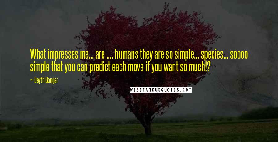 Deyth Banger Quotes: What impresses me... are .... humans they are so simple... species... soooo simple that you can predict each move if you want so much!?