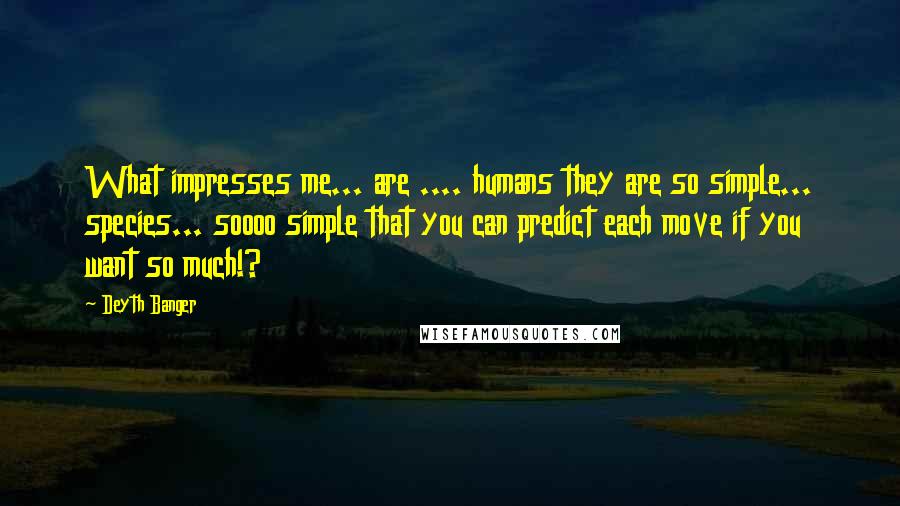 Deyth Banger Quotes: What impresses me... are .... humans they are so simple... species... soooo simple that you can predict each move if you want so much!?