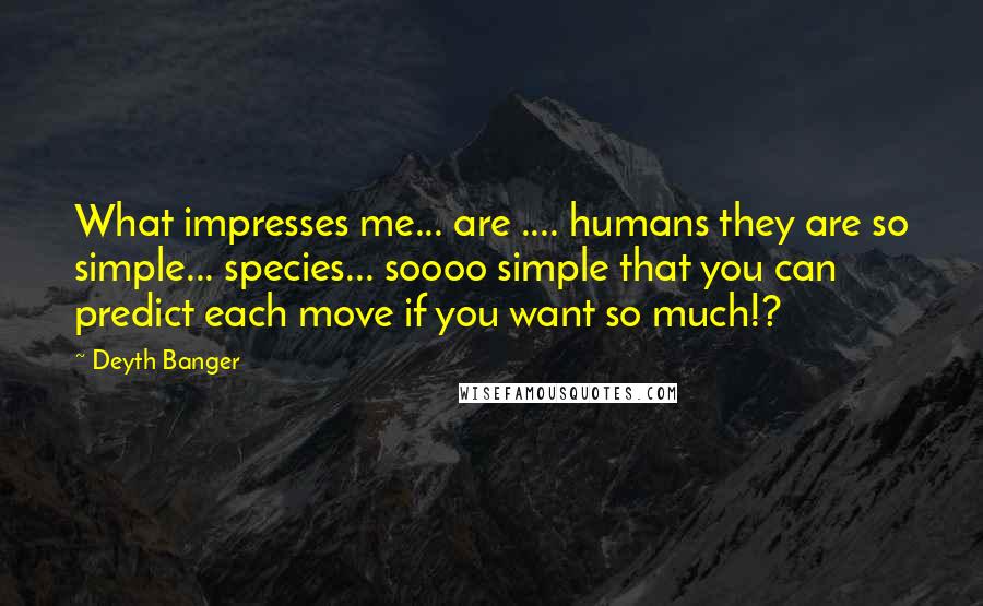 Deyth Banger Quotes: What impresses me... are .... humans they are so simple... species... soooo simple that you can predict each move if you want so much!?