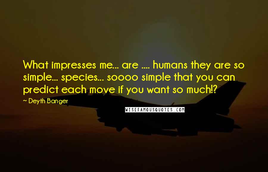 Deyth Banger Quotes: What impresses me... are .... humans they are so simple... species... soooo simple that you can predict each move if you want so much!?