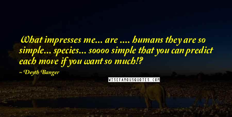 Deyth Banger Quotes: What impresses me... are .... humans they are so simple... species... soooo simple that you can predict each move if you want so much!?