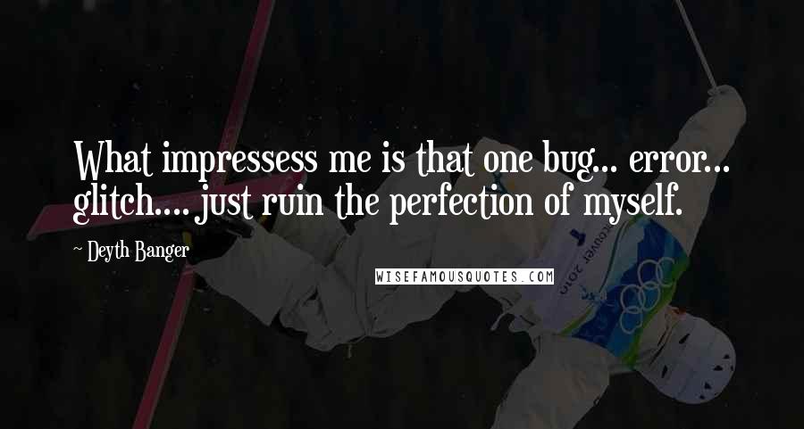 Deyth Banger Quotes: What impressess me is that one bug... error... glitch.... just ruin the perfection of myself.