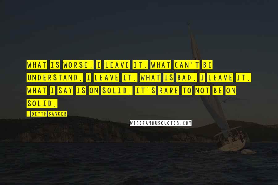 Deyth Banger Quotes: What is worse, I leave it. What can't be understand, I leave it. What is bad, I leave it. What I say is on solid, it's rare to not be on solid.
