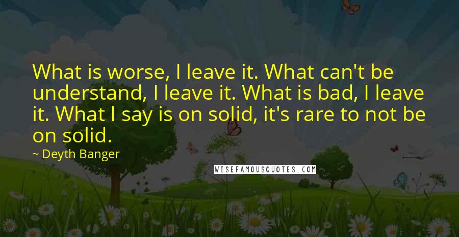 Deyth Banger Quotes: What is worse, I leave it. What can't be understand, I leave it. What is bad, I leave it. What I say is on solid, it's rare to not be on solid.