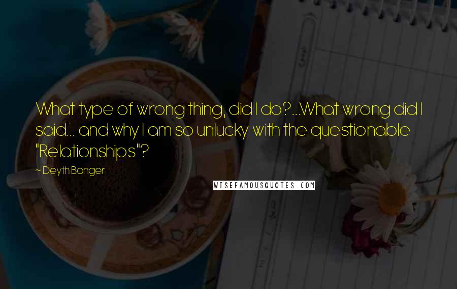 Deyth Banger Quotes: What type of wrong thing, did I do?...What wrong did I said... and why I am so unlucky with the questionable "Relationships"?