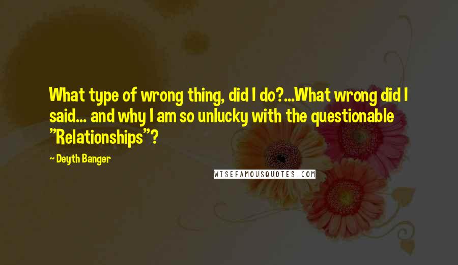Deyth Banger Quotes: What type of wrong thing, did I do?...What wrong did I said... and why I am so unlucky with the questionable "Relationships"?