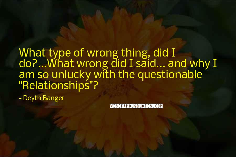 Deyth Banger Quotes: What type of wrong thing, did I do?...What wrong did I said... and why I am so unlucky with the questionable "Relationships"?