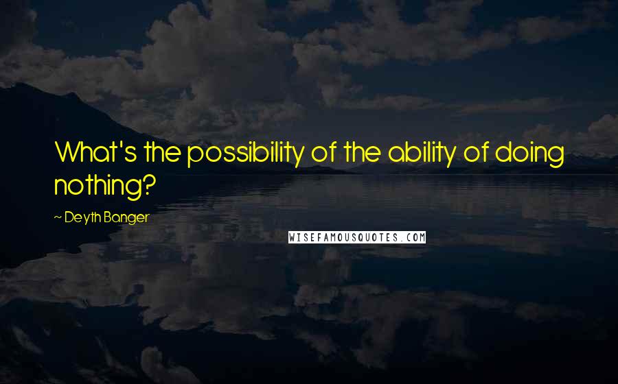 Deyth Banger Quotes: What's the possibility of the ability of doing nothing?