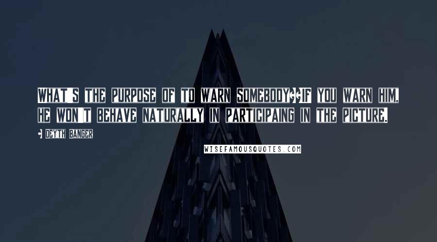 Deyth Banger Quotes: What's the purpose of to warn somebody??IF you warn him, he won't behave naturally in participaing in the picture.