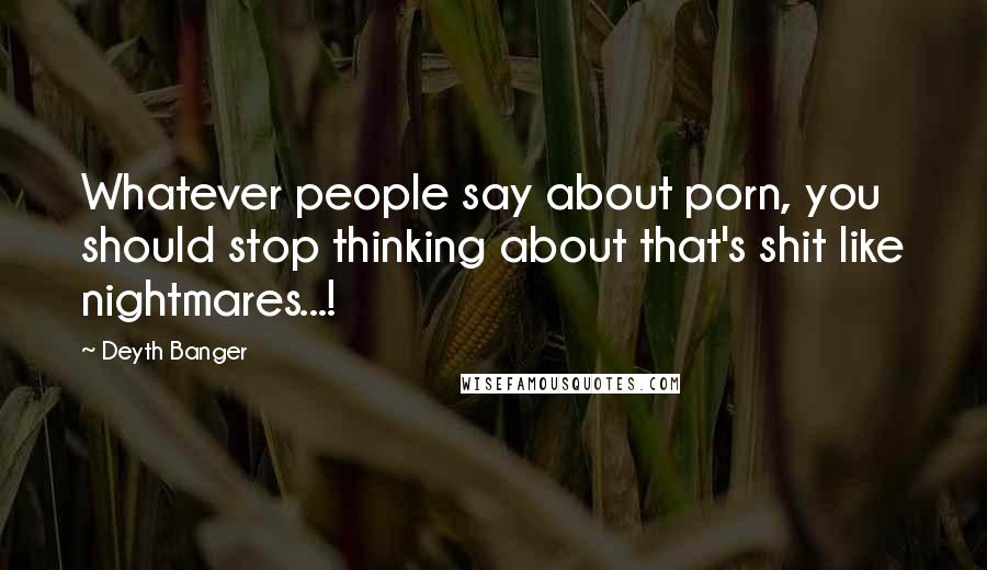 Deyth Banger Quotes: Whatever people say about porn, you should stop thinking about that's shit like nightmares...!