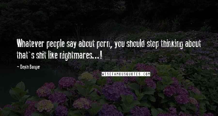 Deyth Banger Quotes: Whatever people say about porn, you should stop thinking about that's shit like nightmares...!