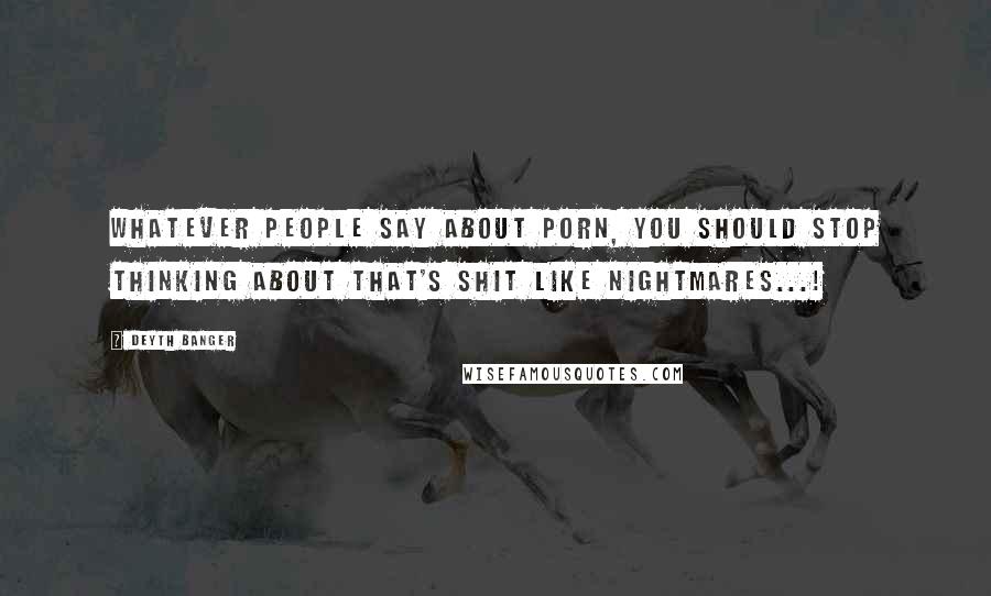 Deyth Banger Quotes: Whatever people say about porn, you should stop thinking about that's shit like nightmares...!