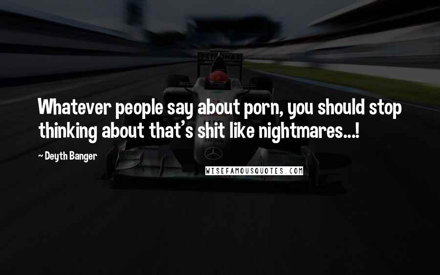 Deyth Banger Quotes: Whatever people say about porn, you should stop thinking about that's shit like nightmares...!