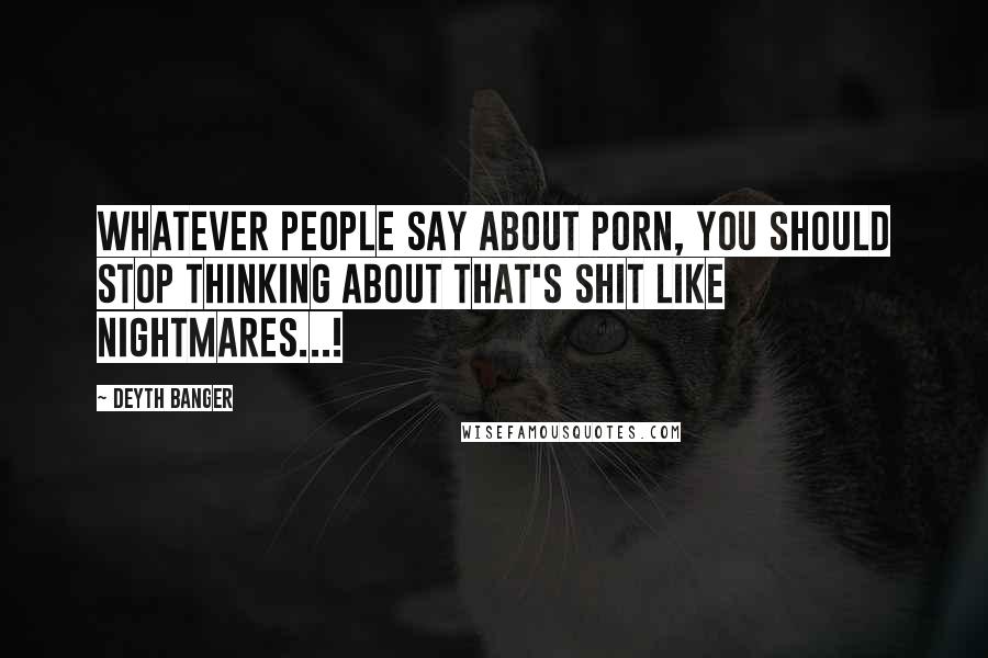 Deyth Banger Quotes: Whatever people say about porn, you should stop thinking about that's shit like nightmares...!