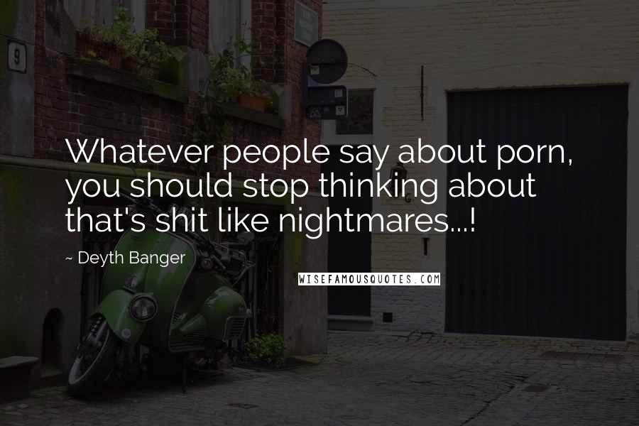 Deyth Banger Quotes: Whatever people say about porn, you should stop thinking about that's shit like nightmares...!