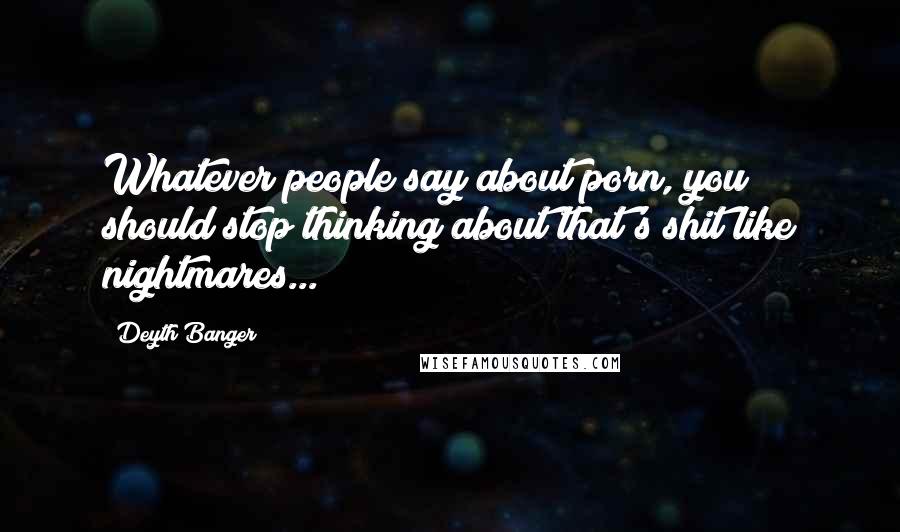 Deyth Banger Quotes: Whatever people say about porn, you should stop thinking about that's shit like nightmares...!