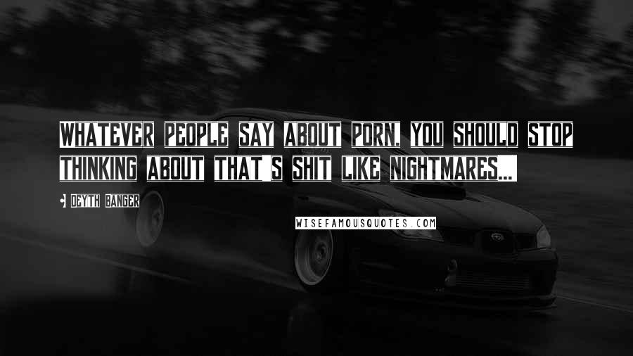Deyth Banger Quotes: Whatever people say about porn, you should stop thinking about that's shit like nightmares...!
