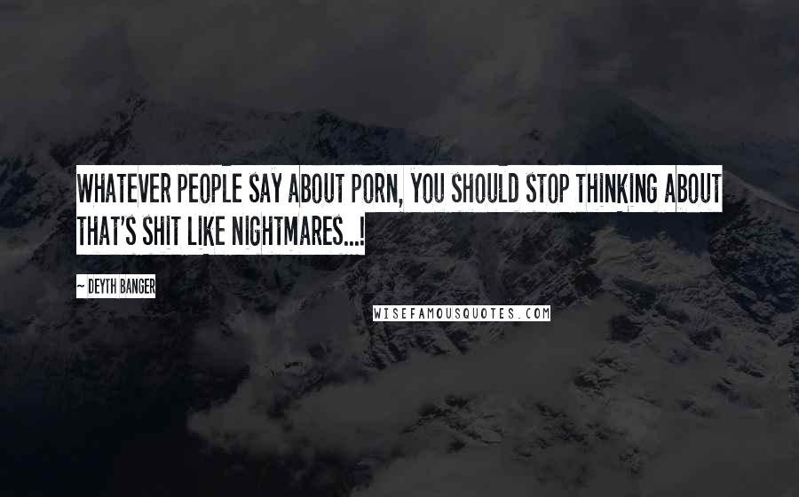 Deyth Banger Quotes: Whatever people say about porn, you should stop thinking about that's shit like nightmares...!