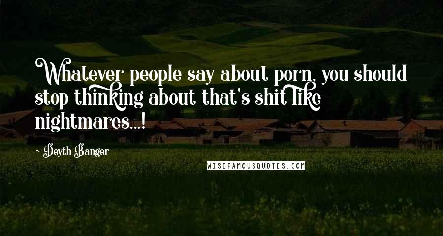 Deyth Banger Quotes: Whatever people say about porn, you should stop thinking about that's shit like nightmares...!