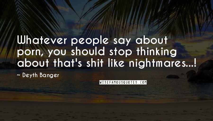Deyth Banger Quotes: Whatever people say about porn, you should stop thinking about that's shit like nightmares...!