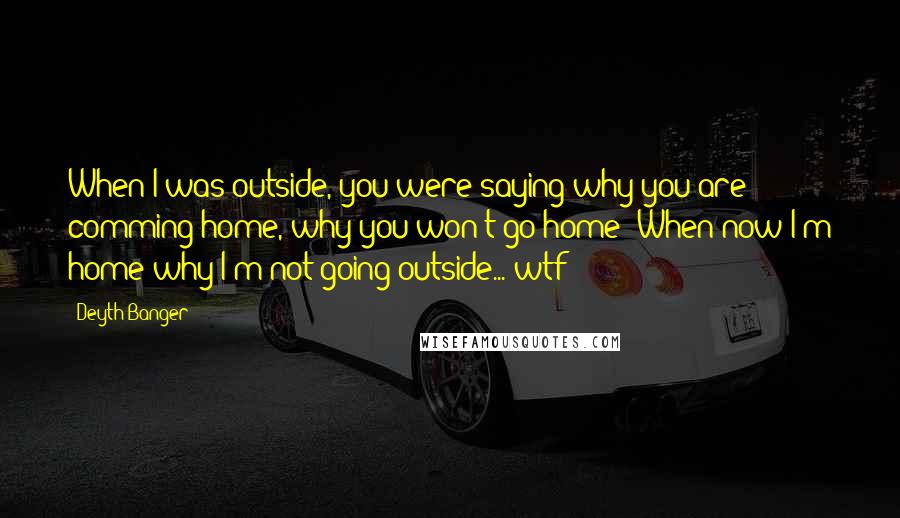 Deyth Banger Quotes: When I was outside, you were saying why you are comming home, why you won't go home??When now I'm home why I'm not going outside... wtf????????