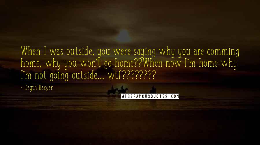 Deyth Banger Quotes: When I was outside, you were saying why you are comming home, why you won't go home??When now I'm home why I'm not going outside... wtf????????