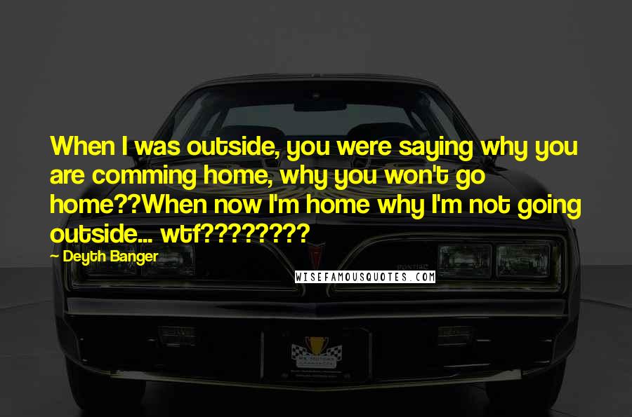 Deyth Banger Quotes: When I was outside, you were saying why you are comming home, why you won't go home??When now I'm home why I'm not going outside... wtf????????