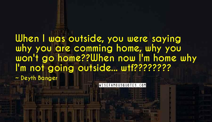 Deyth Banger Quotes: When I was outside, you were saying why you are comming home, why you won't go home??When now I'm home why I'm not going outside... wtf????????
