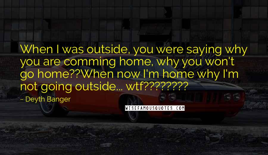 Deyth Banger Quotes: When I was outside, you were saying why you are comming home, why you won't go home??When now I'm home why I'm not going outside... wtf????????