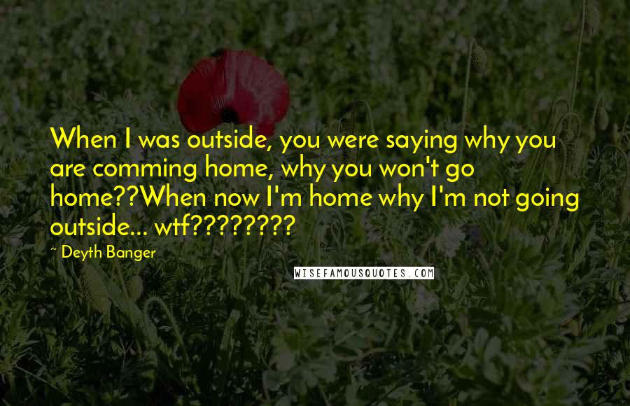 Deyth Banger Quotes: When I was outside, you were saying why you are comming home, why you won't go home??When now I'm home why I'm not going outside... wtf????????