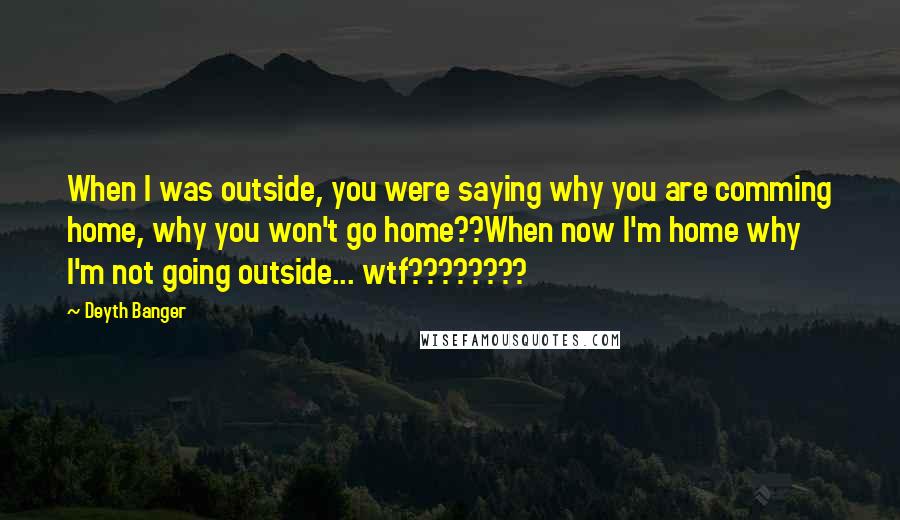 Deyth Banger Quotes: When I was outside, you were saying why you are comming home, why you won't go home??When now I'm home why I'm not going outside... wtf????????