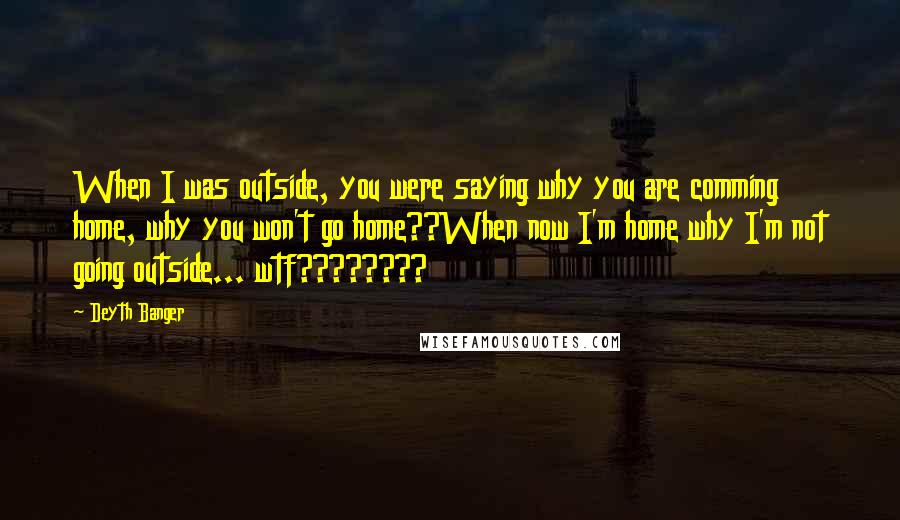 Deyth Banger Quotes: When I was outside, you were saying why you are comming home, why you won't go home??When now I'm home why I'm not going outside... wtf????????