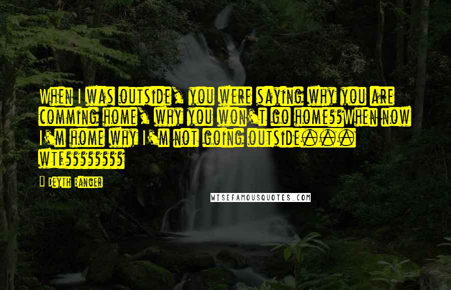 Deyth Banger Quotes: When I was outside, you were saying why you are comming home, why you won't go home??When now I'm home why I'm not going outside... wtf????????