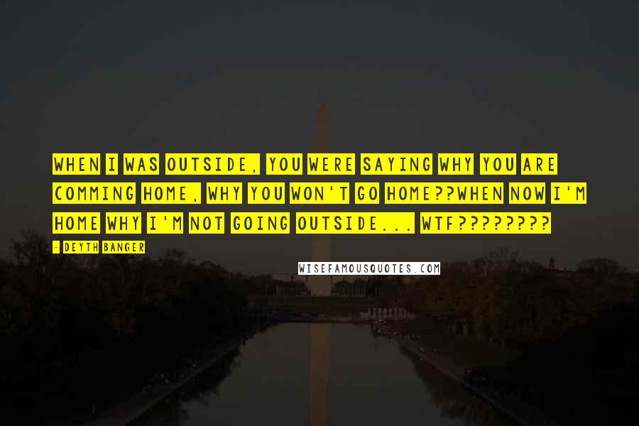 Deyth Banger Quotes: When I was outside, you were saying why you are comming home, why you won't go home??When now I'm home why I'm not going outside... wtf????????