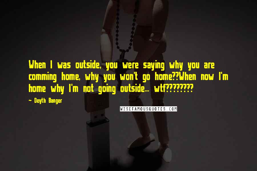 Deyth Banger Quotes: When I was outside, you were saying why you are comming home, why you won't go home??When now I'm home why I'm not going outside... wtf????????