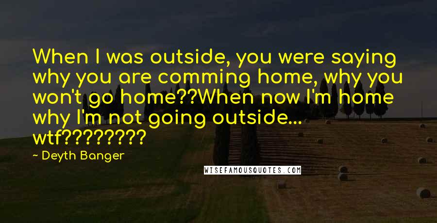 Deyth Banger Quotes: When I was outside, you were saying why you are comming home, why you won't go home??When now I'm home why I'm not going outside... wtf????????