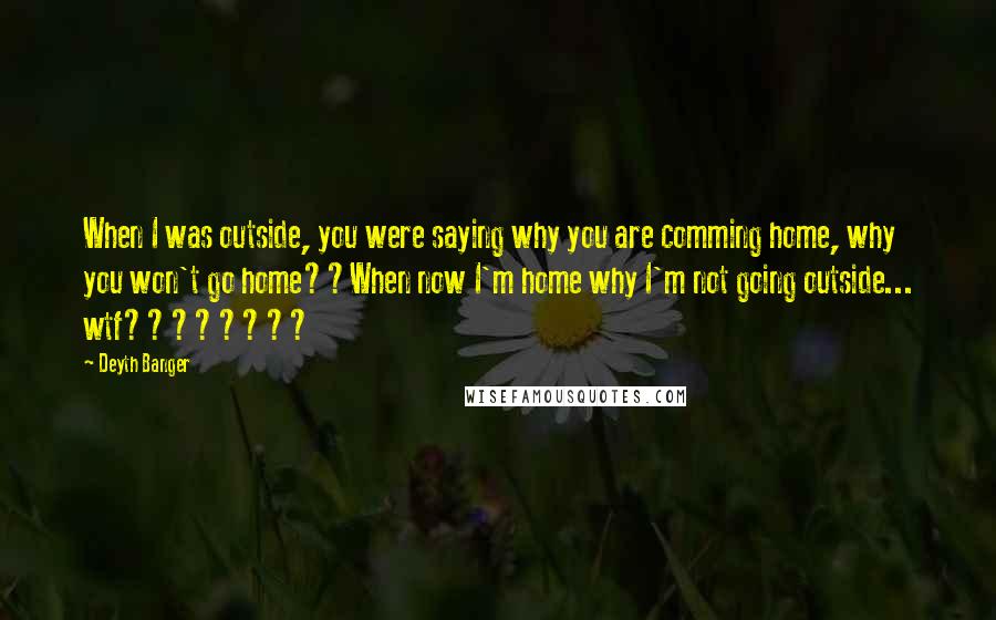 Deyth Banger Quotes: When I was outside, you were saying why you are comming home, why you won't go home??When now I'm home why I'm not going outside... wtf????????