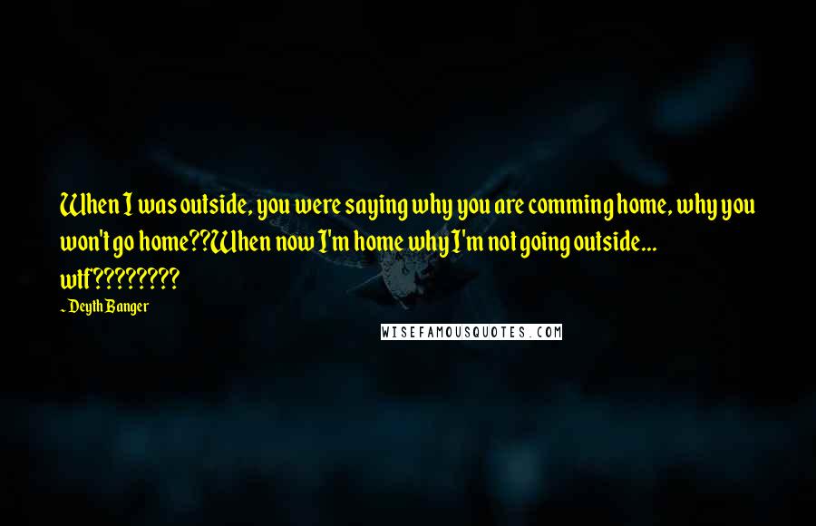 Deyth Banger Quotes: When I was outside, you were saying why you are comming home, why you won't go home??When now I'm home why I'm not going outside... wtf????????