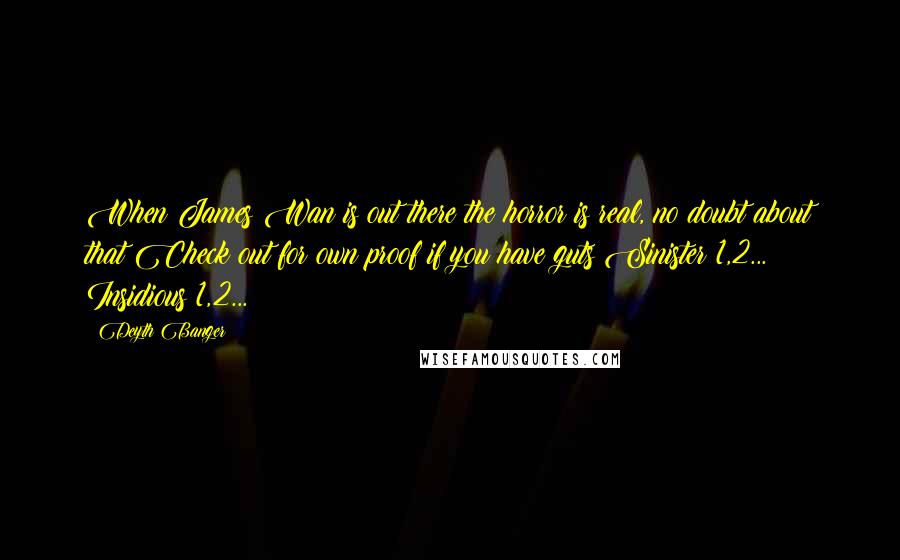 Deyth Banger Quotes: When James Wan is out there the horror is real, no doubt about that Check out for own proof if you have guts Sinister 1,2... Insidious 1,2...