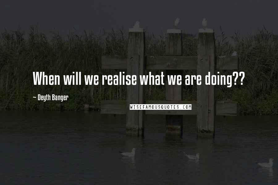 Deyth Banger Quotes: When will we realise what we are doing??