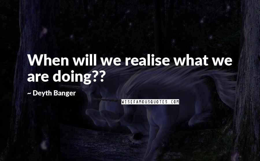 Deyth Banger Quotes: When will we realise what we are doing??