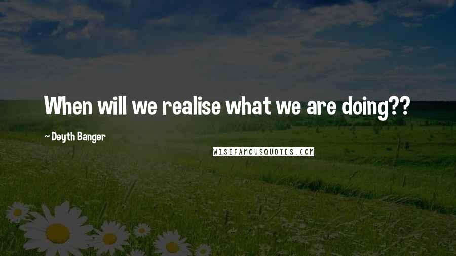 Deyth Banger Quotes: When will we realise what we are doing??