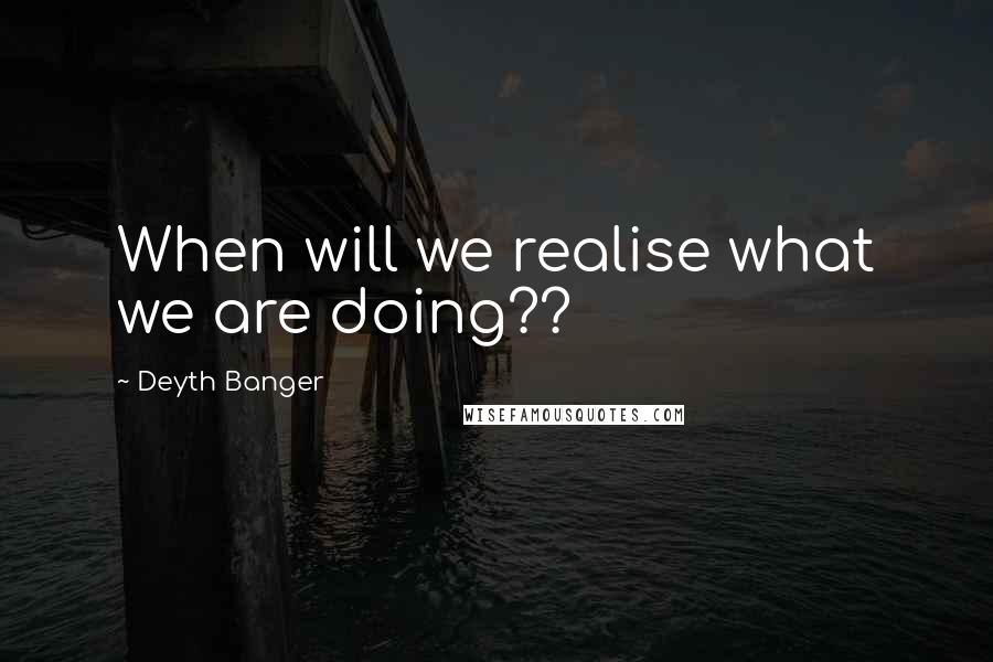 Deyth Banger Quotes: When will we realise what we are doing??