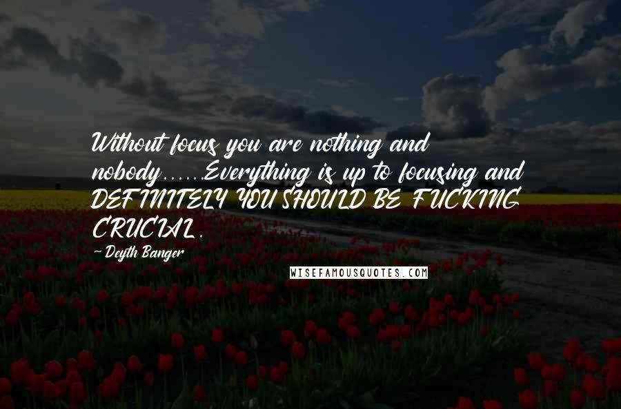 Deyth Banger Quotes: Without focus you are nothing and nobody......Everything is up to focusing and DEFINITELY YOU SHOULD BE FUCKING CRUCIAL.