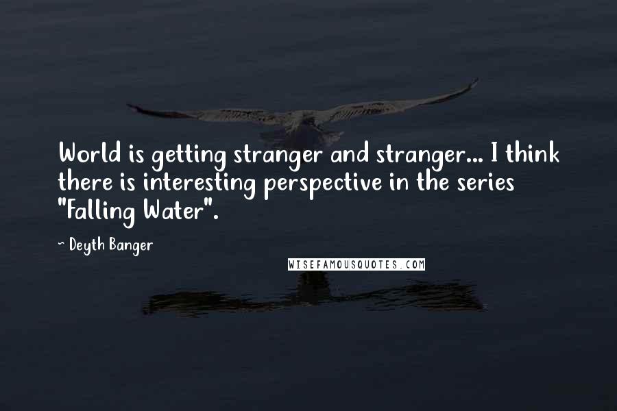 Deyth Banger Quotes: World is getting stranger and stranger... I think there is interesting perspective in the series "Falling Water".