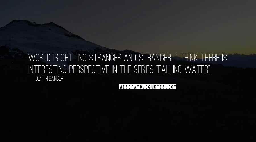 Deyth Banger Quotes: World is getting stranger and stranger... I think there is interesting perspective in the series "Falling Water".